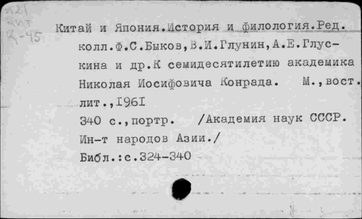 ﻿Китай и Япония.История и филология.Ред. колл.Ф.С.Быков,В.И.ГЛунин,А.Е.Глус-кина и др.К семидесятилетию академика Николая Иосифовича Конрада. М.,вост. лит.,1961
340 с.,портр. /Академия наук СССР. Ин-т народов Азии./
Биб л.:с.324-340